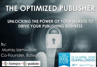 murray@biztegra.com www.Biztegra.com
THE OPTIMIZED PUBLISHER
UNLOCKING THE POWER OF YOUR WEBSITE TO
DRIVE YOUR PUBLISHING BUSINESS
By:
Murray Izenwasser
Co-Founder, Biztegra
 