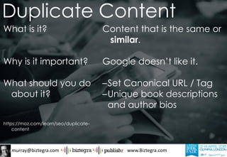 murray@biztegra.com www.Biztegra.com
What is it?
Why is it important?
What should you do
about it?
https://moz.com/learn/seo/duplicate-
content
Content that is the same or
similar.
Google doesn’t like it.
–Set Canonical URL / Tag
–Unique book descriptions
and author bios
Duplicate Content
 