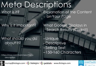 murray@biztegra.com www.Biztegra.com
What is it?
Why is it important?
What should you do
about it?
https://moz.com/learn/seo/meta-
description
Explanation of the Content
on Your Page
What Google Displays in
Search Results (Clicks!!)
–Unique
–Descriptive
–Selling Text
–150-160 Characters
Meta Descriptions
 