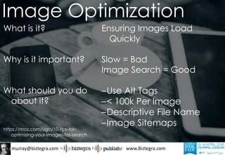 murray@biztegra.com www.Biztegra.com
What is it?
Why is it important?
What should you do
about it?
https://moz.com/ugc/10-tips-for-
optimizing-your-images-for-search
Ensuring Images Load
Quickly
Slow = Bad
Image Search = Good
–Use Alt Tags
–< 100k Per Image
–Descriptive File Name
–Image Sitemaps
Image Optimization
 