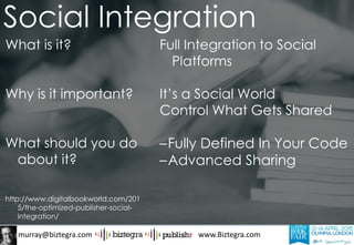 murray@biztegra.com www.Biztegra.com
What is it?
Why is it important?
What should you do
about it?
http://www.digitalbookworld.com/201
5/the-optimized-publisher-social-
integration/
Full Integration to Social
Platforms
It’s a Social World
Control What Gets Shared
–Fully Defined In Your Code
–Advanced Sharing
Social Integration
 