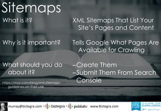 murray@biztegra.com www.Biztegra.com
What is it?
Why is it important?
What should you do
about it?
https://moz.com/blog/xml-sitemaps-
guidelines-on-their-use
XML Sitemaps That List Your
Site’s Pages and Content
Tells Google What Pages Are
Available for Crawling
–Create Them
–Submit Them From Search
Console
Sitemaps
 