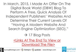 murray@biztegra.com www.Biztegra.com
In March, 2015, I Made An Offer On The
Digital Book World (DBW) Blog To
Perform A Free, Quick Analysis Of
Independent Publishers’ Websites And
Determine Their Current Levels Of
“Having A Modern Website And
Search Engine Optimization (SEO).”
 17 Blog Posts
<Links At The End To View or
Download The File>
 