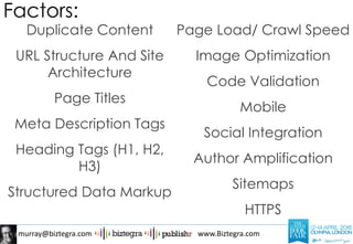 murray@biztegra.com www.Biztegra.com
Duplicate Content
URL Structure And Site
Architecture
Page Titles
Meta Description Tags
Heading Tags (H1, H2,
H3)
Structured Data Markup
Page Load/ Crawl Speed
Image Optimization
Code Validation
Mobile
Social Integration
Author Amplification
Sitemaps
HTTPS
Factors:
 