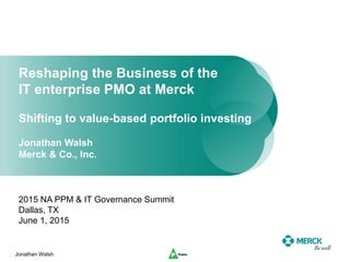Jonathan Walsh
Reshaping the Business of the
IT enterprise PMO at Merck
Shifting to value-based portfolio investing
Jonathan Walsh
Merck & Co., Inc.
2015 NA PPM & IT Governance Summit
Dallas, TX
June 1, 2015
 