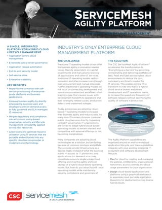 SERVICEMESH
AGILITY PLATFORM
COMPREHENSIVE HYBRID CLOUD MANAGEMENT
INDUSTRY’S ONLY ENTERPRISE CLOUD
MANAGEMENT PLATFORM
THE CHALLENGE
Traditional IT operating models do not offer
the business agility or innovation needed
today. Heavily dependent on capital
investments and manual provisioning
of applications and other IT services,
traditional IT operating models restrict
innovation and often increase costs through
over-procurement and manual processes.
Further, traditional IT operating models do
not focus on connecting development and
operations processes and workflows, often
leaving a gap that causes issues with
development handoffs to operations that
lead to lengthy release cycles, production
defects and unplanned outages.
Today, enterprises are adopting cloud-
based IT operating models to increase
their business agility and reduce costs. As
many non-IT business divisions consume
public cloud services directly, bypassing
central IT governance, IT organizations
are forced to adopt hybrid cloud-based
operating models to remain relevant and
competitive with external offerings or risk
becoming marginalized.
Many companies are adopting cloud
technologies as a solution, but are failing
because of common missteps and pitfalls.
They provide simple Infrastructure as a
Service (IaaS) instead of what the business
wants — access to IT platforms, and
applications on demand — or they
consolidate around a single private cloud
offering and miss the agility and cost
savings of a hybrid cloud-based operating
model. But, how do you adopt hybrid cloud
operating models while maintaining
security, compliance and governance?
THE SOLUTION
The CSC ServiceMesh Agility Platform™
accelerates the transformation to
“Everything as a Service” by governing,
orchestrating and delivering portfolios of
IaaS, PaaS and SaaS across hybrid cloud
environments to reduce the cost,
complexity and time to market for
IT services. This enables central IT to
transform its role into that of a hybrid
cloud service broker, and allows
development and IT operations teams
to increase the speed and frequency of
software releases without sacrificing the
quality of software in production.
The Agility Platform capabilities are
organized around an end-to-end cloud
application lifecycle, and these capabilities
integrate with your existing enterprise IT
ecosystem and software development
lifecycle.
Plan for cloud by creating and managing
the policies, entitlements, organizational
hierarchies, access controls and cloud
usage parameters for your organization.
Design cloud-based applications and
platforms using a graphical workbench
to assemble cloud portable application
blueprints for deployment across diverse
hybrid clouds.
A SINGLE, INTEGRATED
PLATFORM FOR HYBRID CLOUD
LIFECYCLE MANAGEMENT
Application-centric cloud
management
Extensible policy-driven governance
Application release automation
End-to-end security model
Self-service store
Enterprise scalability
KEY BENEFITS
Improve time to market with self-
service provisioning of enterprise-
grade platforms and business
applications.
Increase business agility by directly
empowering business users and
developers with on-demand access
to fully governed and SLA-managed
IT resources.
Mitigate regulatory and compliance
risk with robust policy-based
governance, security and lifecycle
management consistently applied
across all IT resources.
Lower costs and optimize resource
utilization using IT services that are
portable and not locked into any
specific cloud service provider or
implementation technology.
 