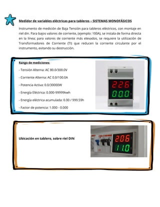 Medidor de variables eléctricas para tableros – SISTEMAS MONOFÁSICOS
Instrumento de medición de Baja Tensión para tableros eléctricos, con montaje en
riel din. Para bajos valores de corriente, (ejemplo: 100A), se instala de forma directa
en la línea; para valores de corriente más elevados, se requiere la utilización de
Transformadores de Corriente (TI) que reducen la corriente circulante por el
instrumento, evitando su destrucción.
Rango de mediciones:
- Tensión Alterna: AC 80.0/300.0V
- Corriente Alterna: AC 0.0/100.0A
- Potencia Activa: 0.0/30000W
- Energía Eléctrica: 0.000-99999kwh
- Energía eléctrica acumulada: 0.00 / 999.59h
- Factor de potencia: 1.000 - 0.000
Ubicación en tablero, sobre riel DIN
 