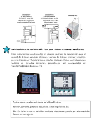 Multimedidores de variables eléctricas para tableros – SISTEMAS TRIFÁSICOS
Estos instrumentos son de uso fijo en tableros eléctricos de baja tensión, para el
control de distintas variables eléctricas. Los hay de distintas marcas y modelos,
pero su instalación y funcionamiento resultan similares. Como son instalados en
sectores de elevados consumos, generalmente son acompañados de
Transformadores de Corriente (TI).
Equipamiento para la medición de variables eléctricas.
Tensión, corriente, potencia, frecuencia, factor de potencia, etc.
Elección de lectura de las variables, mediante selección en pantalla; en cada una de las
fases o en su conjunto.
 