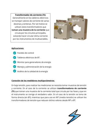 Aplicaciones:
Paneles de control
Tableros eléctricos de BT.
Monitor para generadores de energía
Manejo y administración de la energía
Análisis de la calidad de la energía
Conexión de los medidores multiparámetros:
En baja tensión, para realizar las mediciones se necesita tomar muestras de tensión
y corriente. En el caso de la corriente se utilizan transformadores de corriente
(TI) que toman una muestra de la corriente total que circula por las fases y que en
el instrumento se corrige al verdadero valor. En el caso de la tensión se toma de
forma directa (en BT); mientras que para uso en MT (media tensión) se utilizan los
transformadores de tensión que reducen dichos valores desde MT a BT.
Transformador de corriente (TI):
Generalmente en los tableros eléctricos
se manejan valores de corriente de varias
decenas y centenas. Por tal motivo se
utilizan estos transformadores que
toman una muestra de la corriente que
circula por los circuitos principales,
evitando hacer circular dicha corriente
por los instrumentos de multivariables.
 