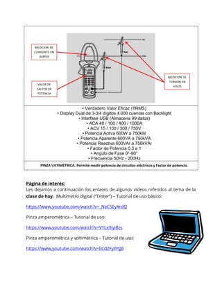 Página de interés:
Les dejamos a continuación los enlaces de algunos videos referidos al tema de la
clase de hoy. Multímetro digital (“Tester”) – Tutorial de uso básico:
https://www.youtube.com/watch?v=_NeC5EyXrdQ
Pinza amperométrica – Tutorial de uso:
https://www.youtube.com/watch?v=VYLx9iyiBzs
Pinza amperométrica y voltimétrica – Tutorial de uso:
https://www.youtube.com/watch?v=liCd2FyYPg8
• Verdadero Valor Eficaz (TRMS)
• Display Dual de 3-3/4 dígitos 4.000 cuentas con Backlight
• Interfase USB (Almacena 99 datos)
• ACA 40 / 100 / 400 / 1000A
• ACV 15 / 100 / 300 / 750V
• Potencia Activa 600W a 750kW
• Potencia Aparente 600VA a 750kVA
• Potencia Reactiva 600VAr a 750kVAr
• Factor de Potencia 0.3 a 1
• Angulo de Fase 0°-90°
• Frecuencia 50Hz - 200Hz
PINZA VATIMETRICA. Permite medir potencia de circuitos eléctricos y Factor de potencia.
 