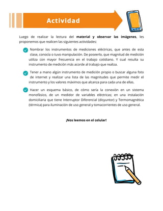 Luego de realizar la lectura del material y observar las imágenes, les
proponemos que realicen las siguientes actividades:
Nombrar los instrumentos de mediciones eléctricas, que antes de esta
clase, conocía o tuvo manipulación. De poseerlo, que magnitud de medición
utiliza con mayor frecuencia en el trabajo cotidiano. Y cual resulta su
instrumento de medición más acorde al trabajo que realiza.
Tener a mano algún instrumento de medición propio o buscar alguna foto
de internet y realizar una lista de las magnitudes que permite medir el
instrumento y los valores máximos que alcanza para cada una de ellas.
Hacer un esquema básico, de cómo sería la conexión en un sistema
monofásico, de un medidor de variables eléctricas; en una instalación
domiciliaria que tiene Interruptor Diferencial (disyuntor) y Termomagnética
(térmica) para iluminación de uso general y tomacorrientes de uso general.
¡Nos leemos en el celular!
 