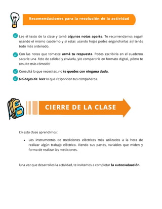 Lee el texto de la clase y tomá algunas notas aparte. Te recomendamos seguir
usando el mismo cuaderno y si estas usando hojas podes engancharlas así tenés
todo más ordenado.
Con las notas que tomaste armá tu respuesta. Podes escribirla en el cuaderno
sacarle una foto de calidad y enviarla, y/o compartirla en formato digital, ¡cómo te
resulte más cómodo!
Consultá lo que necesites, no te quedes con ninguna duda.
No dejes de leer lo que responden tus compañeros.
En esta clase aprendimos:
 Los instrumentos de mediciones eléctricas más utilizados a la hora de
realizar algún trabajo eléctrico. Viendo sus partes, variables que miden y
forma de realizar las mediciones.
Una vez que desarrolles la actividad, te invitamos a completar la autoevaluación.
 