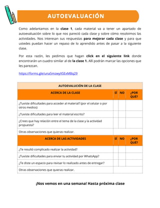 Como adelantamos en la clase 1, cada material va a tener un apartado de
autoevaluación sobre lo que nos pareció cada clase y sobre cómo resolvimos las
actividades. Nos interesan sus respuestas para mejorar cada clase y para que
ustedes puedan hacer un repaso de lo aprendido antes de pasar a la siguiente
clase.
Por esta razón, les pedimos que hagan click en el siguiente link donde
encontrarán un cuadro similar al de la clase 1. Allí podrán marcar las opciones que
les parezcan.
https://forms.gle/una5mzwyXSExMBq29
¡Nos vemos en una semana! Hasta próxima clase
AUTOEVALUCIÓN DE LA CLASE
ACERCA DE LA CLASE SÍ NO ¿POR
QUÉ?
¿Tuviste dificultades para acceder al material? (por el celular o por
otros medios)
¿Tuviste dificultades para leer el material escrito?
¿Crees que hay relación entre el tema de la clase y la actividad
propuesta?
Otras observaciones que quieras realizar.
ACERCA DE LAS ACTIVIDADES SÍ NO ¿POR
QUÉ?
¿Te resultó complicado realizar la actividad?
¿Tuviste dificultades para enviar tu actividad por WhatsApp?
¿Te diste un espacio para revisar lo realizado antes de entregar?
Otras observaciones que quieras realizar.
 