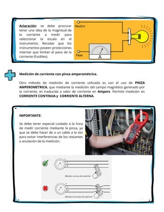 Aclaración: se debe procurar
tener una idea de la magnitud de
la corriente a medir para
seleccionar la escala en el
instrumento. Recodar que los
instrumentos poseen protecciones
internar que limitan el paso de la
corriente (fusibles).
Medición de corriente con pinza amperométrica.
Otro método de medición de corriente utilizado es con el uso de PINZA
AMPEROMETRICA, que mediante la medición del campo magnético generado por
la corriente, es traducida a valor de corriente en Ampers. Permite medición en
CORRIENTE CONTINUA y CORRIENTE ALTERNA.
IMPORTANTE:
Se debe tener especial cuidado a la hora
de medir corriente mediante la pinza, ya
que se debe hacer de a un cable a la vez
para evitar interferencias de los restantes
o anulación de la medición.
 