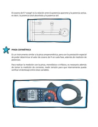 El coseno de Fi “cos(φ)” es la relación entre la potencia aparente y la potencia activa,
es decir, la potencia total absorbida y la potencia útil.
PINZA COFIMÉTRICA
Es un instrumento similar a la pinza amperométrica, pero con la prestación especial
de poder determinar el valor de coseno de Fi en cada fase, además de medición de
potencias.
Para realizar la medición con la pinza, monofásico o trifásico, es necesario además
de tomar la medición de corriente, medir tensión para que internamente pueda
verificar el desfasaje entre estas variables.
 