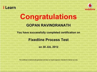 Congratulations
GOPAN RAVINDRANATH
You have successfully completed certification on
Fixedline Process Test
on 30 JUL 2012
This certificate is electronically generated and does not require signature. Intended for internal use only.
 