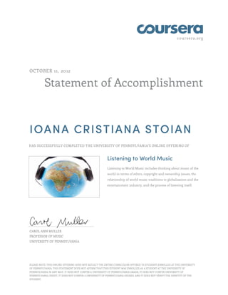 coursera.org
Statement of Accomplishment
OCTOBER 11, 2012
IOANA CRISTIANA STOIAN
HAS SUCCESSFULLY COMPLETED THE UNIVERSITY OF PENNSYLVANIA'S ONLINE OFFERING OF
Listening to World Music
Listening to World Music includes thinking about music of the
world in terms of ethics, copyright and ownership issues, the
relationship of world music traditions to globalization and the
entertainment industry, and the process of listening itself.
CAROL ANN MULLER
PROFESSOR OF MUSIC
UNIVERSITY OF PENNSYLVANIA
PLEASE NOTE: THIS ONLINE OFFERING DOES NOT REFLECT THE ENTIRE CURRICULUM OFFERED TO STUDENTS ENROLLED AT THE UNIVERSITY
OF PENNSYLVANIA. THIS STATEMENT DOES NOT AFFIRM THAT THIS STUDENT WAS ENROLLED AS A STUDENT AT THE UNIVERSITY OF
PENNSYLVANIA IN ANY WAY. IT DOES NOT CONFER A UNIVERSITY OF PENNSYLVANIA GRADE; IT DOES NOT CONFER UNIVERSITY OF
PENNSYLVANIA CREDIT; IT DOES NOT CONFER A UNIVERSITY OF PENNSYLVANIA DEGREE; AND IT DOES NOT VERIFY THE IDENTITY OF THE
STUDENT.
 