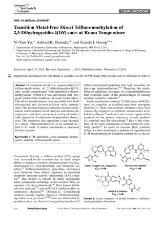 COMMUNICATIONS 
DOI: 10.1002/adsc.201400417 
Transition Metal-Free Direct Trifluoromethylation of 
2,3-Dihydropyridin-4(1H)-ones at Room Temperature 
Yi-Yun Yu,+a Adwait R. Ranade,+b and Gunda I. Georga,b,* 
a Department of Chemistry, University of Minnesota, Minneapolis, MN 55455, USA 
b Department of Medicinal Chemistry and Institute for Therapeutics Discovery and Development, College of Pharmacy, 
University of Minnesota, Minneapolis, MN 55414, USA 
Fax: (+1)-612-626-6318; e-mail: georg@umn.edu 
+ Both authors contributed equally to this work. 
Received: April 27, 2014; Revised: September 1, 2014; Published online: November 5, 2014 
Supporting information for this article is available on the WWW under http://dx.doi.org/10.1002/adsc.201400417. 
Abstract: A transition metal-free, regioselective C-5 
trifluoromethylation of 2,3-dihydropyridin-4(1H)- 
ones (cyclic enaminones) with trimethyl(trifluoro-methyl) 
silane (TMSCF3) was developed that pro-ceeds 
under mild conditions at room temperature. 
This direct transformation was successful with both 
electron-rich and electron-deficient cyclic enamin- 
ACHTUNGTRENUNGones. This method bypasses substrate prefunctional-ization 
and transition metal catalysis, and allows the 
convenient and direct access to a variety of medici-nally 
important 3-trifluoromethylpiperidine deriva-tives. 
This chemistry also represents a rare example 
of a direct trifluoromethylation of an internal ole-finic 
CH bond. A radical mechanism is proposed 
for this reaction. 
Keywords: CH activation; cross-coupling; hetero-cycles; 
radicals; trifluoromethylation 
Compounds bearing a trifluoromethyl (CF3) group 
have attracted broad attention due to their unique 
ability to regulate essential chemical properties (e.g., 
electronegativity, hydrophobicity, and metabolic sta-bility).[ 
1] Trifluoromethylated piperidine derivatives 
have therefore been widely explored in medicinal 
chemistry structure-activity relationship (SAR) stud-ies.[ 
2] This moiety is present in many biologically 
active compounds including: orexin receptor OX1 an-tagonists 
(for sleep disorders),[2b] Pim1 kinase inhibi-tors 
(for cancers),[2c] and mPGES-1 inhibitors (for in-flammatory 
diseases)[2d] (Scheme 1). Conventional 
syntheses usually employ expensive 3-trifluoromethyl-piperidine 
as a precursor,[2a,d,g] whereas substituted pi-peridines 
often are derived from prefunctionalized 3- 
trifluoromethylated pyridines that lack versatility for 
late-stage functionalization.[2b,c] Therefore, the availa-bility 
of additional strategies for trifluoromethylation 
that overcome some of the disadvantages of existing 
methods would be valuable.[3] 
Cyclic enaminones, namely 2,3-dihydropyrid-4(1H)- 
ones, are regarded as excellent piperidine surrogates 
(Scheme 2). These non-aromatic substrates have been 
extensively employed as synthetic intermediates in al-kaloid 
syntheses,[4] such as in our recent reports of the 
synthesis of the potent anticancer natural products 
()-antofine and (R)-tylocrebrine.[5] Key to the versa-tility 
of the cyclic enaminones is their distinctive reac-tivity 
profile.[6] In order to increase their synthetic 
utility, we have developed a number of regioselective 
CH functionalization reactions carried out at the en- 
Scheme 1. Recent examples of potent bioactive 3-trifluoro-methylpiperidine 
derivatives. 
3510  2014 Wiley-VCH Verlag GmbHCo. KGaA, Weinheim Adv. Synth. Catal. 2014, 356, 3510 – 3518 
 