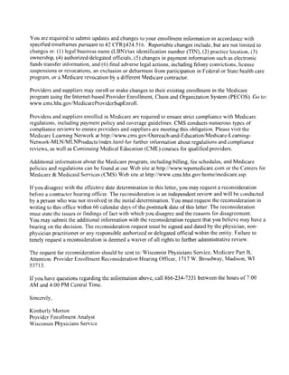 You are required to submit updates and changes to your cnrolhnent infonnation in accordance rvith
specified tinrefratnes pursuant to 42 CFR$ 121.51 6. Reportable changes include, but are not limited to
changcs in: (l) legal business nanre (LBN)/tax identification nurnber (Tf$, (2) practice location, (3)
ownership, 14) authorized/dclcgated officials. (5) changes in payment information such as clectronic
funds ttansfer infbnnation, and (6) tlnal adverse legal actions, including f-elony convictions, license
suspensions or revocations, alr exclusion or debarment lrom participation in Federal or State health care
plogram, or a Medicare revocation by a difY'erent Medicare contractor.
Providers and suppliers may eiuoll or make changes to their existing emollment in the Medicare
program using the Internet-based Provider Enrollnrent, Chain and Organization System (PECOS). Go to:
www. cms. hhs. govlMedicareProviderSupEnrol l.
Providers and suppliers enrolled in Medicare are required to ensure strict cornpliance with Medicare
regulations. including payment policy and coverage guidelines. CMS conducts numerous fypes of
compliance reviews to ensure providers and suppliers are meeting this obligation. Please visit the
Medicare Lcarning Network at http://www.cms.gov/Outreach-and-Education/Medicare-Leamin-e-
Network-MlNAdlNProducts/index.html for further infonnation about regulations and compliance
reviews, as wcll as Continuing Medical Education (CME) courscs for qualificd providers.
Additional infbrnation about the Medicare program, including billing, f'ee schedules, and Medicare
policies and regulations can be founcl at oul Web site at http://wrvrv.wpsmedicare.com or the Centers fbr
Medicare & Medicaid Services (CMS) Web site at http:/iwww.crns.hhs.gov/homeirnedicare"asp.
If you disagree with the efl-ective date determination in this Ietter, you lxay request a reconsideration
hefbre a contractor hearing otficer. The reconsideration is an independent review and will he conducted
by a person who was not involved in the initial detennination. You must request the reconsideration in
wr:iting to this offi{.:e within 60 calendar days of the postmuk date of this letter. The reconsideration
must state the issues or tindings olfact with rvhich you disagree and the reasorls for disagrecmcnt.
You may submit the additional infonnation with the reconsideration request that you believe may have a
bearing on the decision. The reconsideration request must be signed and dated by the physician, non-
physician practitioner or any responsible authorized or delegatcd official within the entity. Failure to
timely request a reconsideration is deemed a waiver of all rights to further adrninistrative revierv.
The request fbr reconsideration should be sent to:
'Wisconsin
Physicians Service, Medicare Parl B,
Attention: Provider Enrollment Reconsideration Hearing C)ft-tcer, 1717 W. Broadway, Madison. WT
53713,
If you lrave questions regarding the infonnation above, c,all 866-234-7331 between the hours of 7:00
AM and 4:00 PM Central Time.
Sinccrcly,
Kimbcrly Morton
Provider Enrollment Analyst
Wisconsin Physicians Service
 