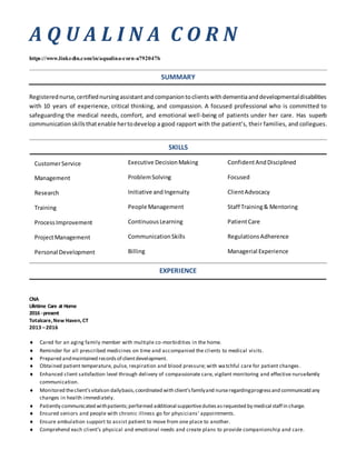 A Q U A L I N A C O R N
https://www.linkedin.com/in/aqualina-corn-a792047b
SUMMARY
Registerednurse,certifiednursingassistantandcompaniontoclientswithdementiaanddevelopmentaldisabilities
with 10 years of experience, critical thinking, and compassion. A focused professional who is committed to
safeguarding the medical needs, comfort, and emotional well-being of patients under her care. Has superb
communicationskillsthatenable hertodevelop a good rapport with the patient’s, their families, and collegues.
SKILLS
EXPERIENCE
CNA
Lifetime Care at Home
2016 -present
Totalcare,New Haven,CT
2013 –2016
 Cared for an aging family member with multiple co-morbidities in the home.
 Reminder for all prescribed medicines on time and accompanied the clients to medical visits.
 Prepared andmaintained recordsof clientdevelopment.
 Obtained patient temperature, pulse, respiration and blood pressure; with watchful care for patient changes.
 Enhanced client satisfaction level through delivery of compassionate care, vigilant monitoring and effective nurse-family
communication.
 Monitored theclient’svitalson dailybasis,coordinated with client’sfamilyand nurseregardingprogressand communicatd any
changes in health immediately.
 Patiently communicated withpatients;performed additional supportivedutiesasrequested by medical staff in charge.
 Ensured seniors and people with chronic illness go for physicians’ appointments.
 Ensure ambulation support to assist patient to move from one place to another.
 Comprehend each client’s physical and emotional needs and create plans to provide companionship and care.
CustomerService
Management
Research
Training
ProcessImprovement
ProjectManagement
Personal Development
Executive DecisionMaking
ProblemSolving
Initiative and Ingenuity
People Management
ContinuousLearning
CommunicationSkills
Billing
ConfidentAndDisciplined
Focused
ClientAdvocacy
Staff Training& Mentoring
PatientCare
RegulationsAdherence
Managerial Experience
 