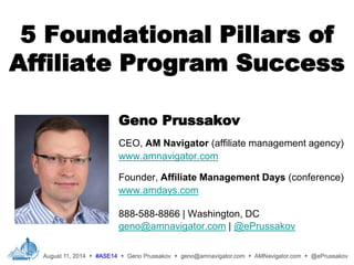 5 Foundational Pillars of
Affiliate Program Success
Geno Prussakov
CEO, AM Navigator (affiliate management agency)
www.amnavigator.com
Founder, Affiliate Management Days (conference)
www.amdays.com
888-588-8866 | Washington, DC
geno@amnavigator.com | @ePrussakov
.
 