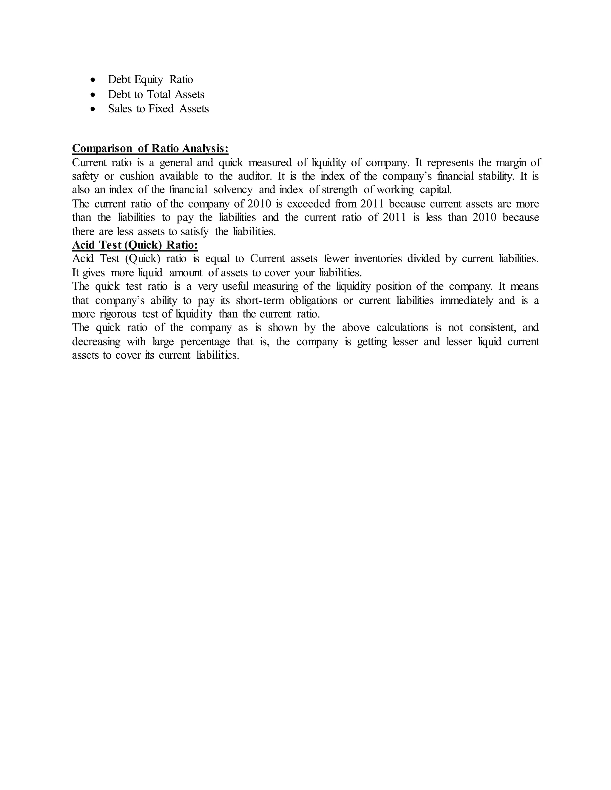  Debt Equity Ratio
 Debt to Total Assets
 Sales to Fixed Assets
Comparison of Ratio Analysis:
Current ratio is a general and quick measured of liquidity of company. It represents the margin of
safety or cushion available to the auditor. It is the index of the company’s financial stability. It is
also an index of the financial solvency and index of strength of working capital.
The current ratio of the company of 2010 is exceeded from 2011 because current assets are more
than the liabilities to pay the liabilities and the current ratio of 2011 is less than 2010 because
there are less assets to satisfy the liabilities.
Acid Test (Quick) Ratio:
Acid Test (Quick) ratio is equal to Current assets fewer inventories divided by current liabilities.
It gives more liquid amount of assets to cover your liabilities.
The quick test ratio is a very useful measuring of the liquidity position of the company. It means
that company’s ability to pay its short-term obligations or current liabilities immediately and is a
more rigorous test of liquidity than the current ratio.
The quick ratio of the company as is shown by the above calculations is not consistent, and
decreasing with large percentage that is, the company is getting lesser and lesser liquid current
assets to cover its current liabilities.
 