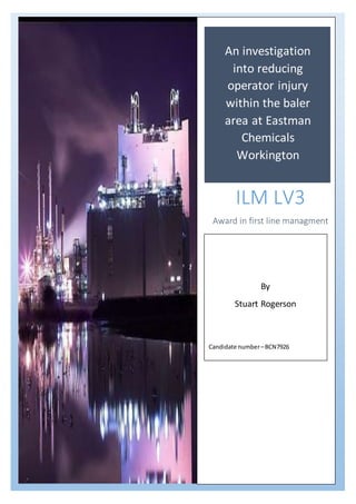 An investigation
into reducing
operator injury
within the baler
area at Eastman
Chemicals
Workington
ILM LV3
Award in first line managment
By
Stuart Rogerson
Candidate number–BCN7926
 