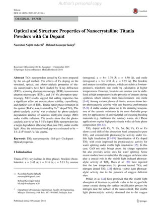 Silicon
DOI 10.1007/s12633-015-9356-x
ORIGINAL PAPER
Optical and Structure Properties of Nanocrystalline Titania
Powders with Cu Dopant
Nasrollah Najibi Ilkhechi1 · Behzad Koozegar Kaleji1
Received: 8 December 2014 / Accepted: 11 September 2015
© Springer Science+Business Media Dordrecht 2016
Abstract TiO2 nanopowders doped by Cu were prepared
by the sol–gel method. The effects of Cu doping on the
structural, optical, and photo-catalytic properties of tita-
nia nanopowders have been studied by X-ray diffraction
(XRD), scanning electron microscopy (SEM), transmission
electron microscopy (TEM), and UV–Vis absorption spec-
troscopy. XRD results suggest that adding impurities has
a significant effect on anatase phase stability, crystallinity,
and particle size of TiO2. Titania rutile phase formation in
the system (Ti–Cu) was promoted by Cu2+ doped TiO2. The
photo-catalytic activity was evaluated by photo-catalytic
degradation kinetics of aqueous methylene orange (MO)
under visible radiation. The results show that the photo-
catalytic activity of the 5 %Cu doped TiO2 nanopowders has
a larger degradation efficiency than pure TiO2 under visible
light. Also, the minimum band gap was estimated to be ∼
1.9–2 eV from UV–Vis spectra.
Keywords TiO2 nanocomposite · Sol–gel · Cu dopant ·
Optical properties
1 Introduction
Titania (TiO2) crystallizes in three phases: brookite (rhom-
bohedral, a = 5.43 ˚A; b = 9.16 ˚A; c = 5.13 ˚A), anatase
Nasrollah Najibi Ilkhechi
nasernajibi@gmail.com
Behzad Koozegar Kaleji
b.kaleji@malayeru.ac.ir
1 Department of Materials Engineering, Faculty of Engineering,
Malayer University, P.O. Box: 65719-95863, Malayer, Iran
(tetragonal, a = b= 3.78 ˚A; c = 9.50 ˚A), and rutile
(tetragonal a = b= 4.58 ˚A; c = 2.95 ˚A). The brookite
and anatase crystalline phases, which are stable at lowtem-
peratures, transform into rutile by calcination at higher
temperatures. However, brookite and anatase can be stabi-
lized at high temperatures in the presence of dopants during
synthesis which inhibits their transformation into rutile
[1–4]. Among various phases of titania, anatase shows bet-
ter photocatalytic activity with anti-bacterial performance
[5–9]. A stable anatase phase up to the sintering tempera-
ture of the ceramic substrates is the most desirable prop-
erty for applications of anti-bacterial self cleaning building
materials (e.g., bathroom tile, sanitary wares, etc.) These
applications require high purity titania with a definite phase
composition [10–12].
TiO2 doped with Ce, V, Cu, Sn, Nd, Fe, Cr or Co
shows a red shift of the absorption band compared to pure
TiO2, and considerable photocatalytic activity under vis-
ible light Irradiation [13–19]. Sensitization of Cu doped
TiO2 with eosin improved the photocatalytic activity for
water splitting under visible light irradiation [15]. In this
case, CuO not only brings about the charge separation
but also provides active sites for water splitting. Some
recent studies have revealed that the oxygen deficient sites
play a crucial role in the visible light induced photocat-
alytic activity of TiO2. Ihara et al. [20] have reported
that the low temperature H2 plasma treated TiO2 and
nitrogen doped TiO2 [21] showed visible light photocat-
alytic activity due to the presence of oxygen deficient
sites.
Prokes et al. [22] have proposed that the visible light
absorption of titanium oxynitride is due to the oxygen hole
center created during the surface modification process by
nitrogen near the surface of the nano-colloid. The visible
light photocatalytic activity observed due to the oxygen
Author's personal copy
 