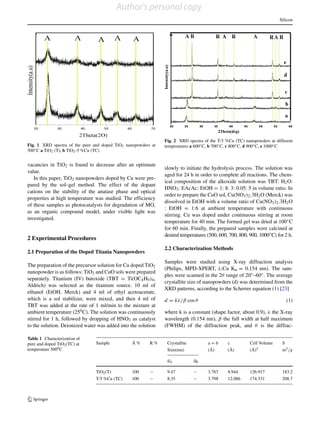Silicon
Fig. 1 XRD spectra of the pure and doped TiO2 nanopowders at
500◦C a TiO2 (T), b TiO2-5 %Cu (TC)
vacancies in TiO2 is found to decrease after an optimum
value.
In this paper, TiO2 nanopowders doped by Cu were pre-
pared by the sol–gel method. The effect of the dopant
cations on the stability of the anatase phase and optical
properties at high temperature was studied. The efficiency
of these samples as photocatalysts for degradation of MO,
as an organic compound model, under visible light was
investigated.
2 Experimental Procedures
2.1 Preparation of the Doped Titania Nanopowders
The preparation of the precursor solution for Cu doped TiO2
nanopowder is as follows: TiO2 and CuO sols were prepared
separately. Titanium (IV) butoxide (TBT = Ti(OC4H9)4,
Aldrich) was selected as the titanium source. 10 ml of
ethanol (EtOH, Merck) and 4 ml of ethyl acetoacetate,
which is a sol stabilizer, were mixed, and then 4 ml of
TBT was added at the rate of 1 ml/min to the mixture at
ambient temperature (250C). The solution was continuously
stirred for 1 h, followed by dropping of HNO3 as catalyst
to the solution. Deionized water was added into the solution
Fig. 2 XRD spectra of the T-5 %Cu (TC) nanopowders at different
temperatures a 600◦C, b 700◦C, c 800◦C, d 900◦C, e 1000◦C
slowly to initiate the hydrolysis process. The solution was
aged for 24 h in order to complete all reactions. The chem-
ical composition of the alkoxide solution was TBT: H2O:
HNO3: EAcAc: EtOH = 1: 8: 3: 0.05: 5 in volume ratio. In
order to prepare the CuO sol, Cu(NO3)2.3H2O (Merck) was
dissolved in EtOH with a volume ratio of Cu(NO3)2.3H2O
: EtOH = 1:6 at ambient temperature with continuous
stirring. Cu was doped under continuous stirring at room
temperature for 40 min. The formed gel was dried at 100◦C
for 60 min. Finally, the prepared samples were calcined at
desired temperatures (500, 600, 700, 800, 900, 1000◦C) for 2 h.
2.2 Characterization Methods
Samples were studied using X-ray diffraction analysis
(Philips, MPD-XPERT, λ:Cu Kα = 0.154 nm). The sam-
ples were scanned in the 2θ range of 20◦–60◦. The average
crystallite size of nanopowders (d) was determined from the
XRD patterns, according to the Scherrer equation (1) [23]
d = kλ/β cos θ (1)
where k is a constant (shape factor, about 0.9), λ the X-ray
wavelength (0.154 nm), β the full width at half maximum
(FWHM) of the diffraction peak, and θ is the diffrac-
Table 1 Characterization of
pure and doped TiO2(TC) at
temperature 5000C
Sample ˚A % R % Crystallite a = b c Cell Volume S
Size(nm) ( ˚A) ( ˚A) ( ˚A)3 m2/g
dA dR
TiO2(T) 100 − 9.47 − 3.767 8.944 126.917 183.2
T-5 %Cu (TC) 100 − 8.35 − 3.798 12.086 174.331 208.7
Author's personal copy
 