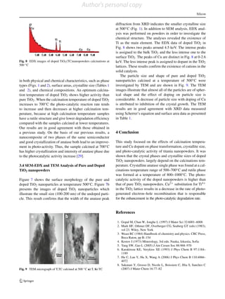 Silicon
Fig. 8 EDX images of doped TiO2(TC)nanopowders calcinations at
500 ◦C
in both physical and chemical characteristics, such as phase
types (Figs. 1 and 2), surface areas, crystallite size (Tables 1
and 2), and chemical compositions. An optimum calcina-
tion temperature of doped TiO2 shows higher activity than
pure TiO2. When the calcination temperature of doped TiO2
increases to 700◦C the photo-catalytic reaction rate tends
to increase and then decreases at higher calcination tem-
perature, because at high calcination temperature samples
have a rutile structure and give lower degradation efficiency
compared with the samples calcined at lower temperatures.
Our results are in good agreement with those obtained in
a previous study. On the basis of our previous results, a
nanocomposite of two phases of the same semiconductor
and good crystallization of anatase both lead to an improve-
ment in photo-activity. Thus, the sample calcined at 700◦C
has higher crystallization and intensity of anatase phase due
to the photocatalytic activity increase [29].
3.4 SEM-EDX and TEM Analysis of Pure and Doped
TiO2 nanopowders
Figure 7 shows the surface morphology of the pure and
doped TiO2 nanoparticles at temperature 500◦C. Figure 7b
presents the images of doped TiO2 nanoparticles which
illustrate the small size (100-200 nm) of the undoped parti-
cle. This result confirms that the width of the anatase peak
Fig. 9 TEM micrograph of T,TC calcined at 500 ◦C a) T, b) TC
diffraction from XRD indicates the smaller crystalline size
at 500◦C (Fig. 1). In addition to SEM analysis, EDX anal-
ysis was performed on powders in order to investigate the
chemical structure. The analyses revealed the existence of
Ti as the main element. The EDX data of doped TiO2 in
Fig. 8 shows two peaks around 4.5 keV. The intense peaks
is assigned to the bulk TiO2 and the less intense one to the
surface TiO2. The peaks of Cu are distinct in Fig. 8 at 0-2.6
keV. The less intense peak is assigned to dopant in the TiO2
lattices. These results confirm the existence of cations in the
solid catalysts.
The particle size and shape of pure and doped TiO2
nanoparticles calcined at a temperature of 500◦C were
investigated by TEM and are shown in Fig. 9. The TEM
images illustrate that almost all of the particles are of spher-
ical shape and the effect of doping on particle size is
considerable. A decrease of particle size with doping of Cu
is attributed to inhibition of the crystal growth. The TEM
results are in good agreement with XRD data measured
using Scherrer’s equation and surface area data as presented
in Table 1.
4 Conclusion
This study focused on the effects of calcination tempera-
ture and Cu dopant on phase transformation, crystallite size,
and photo-catalytic activity of titania nanopowders. It was
shown that the crystal phases and crystallite sizes of doped
TiO2 nanopowders. largely depend on the calcinations tem-
perature. Crystalline anatase single phase was found at a cal-
cinations temperature range of 500–700◦C and rutile phase
was formed at a temperature of 800–1000◦C. The photo-
catalytic activity of the doped nanopowders is higher than
that of pure TiO2 nanopowders. Cu2+ substitution for Ti4+
in the TiO2 lattice results in a decrease in the rate of photo-
generated electron–hole recombination that is responsible
for the enhancement in the photo-catalytic degradation rate.
References
1. Gopal M, Chan W, Jonghe L (1997) J Mater Sci 32:6001–6008
2. Mark HF, Othmer DF, Overberger CG, Seaberg GT (eds) (1983),
vol 23. Wiley, New York
3. Weast RC (1984) Handbook of chemistry and physics. CRC Press,
Boca Raton, pp B–154
4. Kostov I (1973) Minerology, 3rd edn. Nauka, Izkustia, Sofia
5. Yang SW, Gao L (2005) J Am Ceram Soc 88:968–970
6. Karakitsou KE, Verykios XE (1993) J Phys Chem B 97:1184–
1189
7. Hu C, Lan Y, Hu X, Wang A (2006) J Phys Chem B 110:4066–
4072
8. Sakatani Y, Grosso D, Nicole L, Boissiere C, Illia S, Sanchez C
(2007) J Mater Chem 16:77–82
Author's personal copy
 