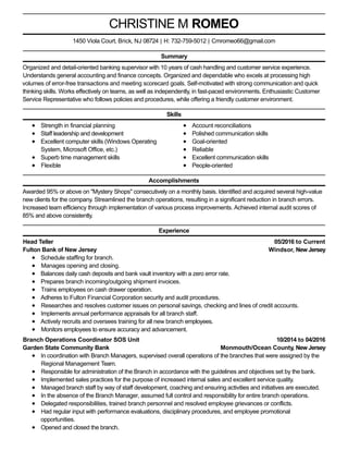 05/2016 to Current
Windsor, New Jersey
10/2014 to 04/2016
Monmouth/Ocean County, New Jersey
CHRISTINE M ROMEO
Summary
Organized and detail-oriented banking supervisor with 10 years of cash handling and customer service experience.
Understands general accounting and finance concepts. Organized and dependable who excels at processing high
volumes of error-free transactions and meeting scorecard goals. Self-motivated with strong communication and quick
thinking skills. Works effectively on teams, as well as independently, in fast-paced environments. Enthusiastic Customer
Service Representative who follows policies and procedures, while offering a friendly customer environment.
Skills
Strength in financial planning
Staff leadership and development
Excellent computer skills (Windows Operating
System, Microsoft Office, etc.)
Superb time management skills
Flexible
Account reconciliations
Polished communication skills
Goal-oriented
Reliable
Excellent communication skills
People-oriented
Accomplishments
Awarded 95% or above on "Mystery Shops" consecutively on a monthly basis. Identified and acquired several high-value
new clients for the company. Streamlined the branch operations, resulting in a significant reduction in branch errors.
Increased team efficiency through implementation of various process improvements. Achieved internal audit scores of
85% and above consistently.
Experience
Head Teller
Fulton Bank of New Jersey
Schedule staffing for branch.
Manages opening and closing.
Balances daily cash deposits and bank vault inventory with a zero error rate.
Prepares branch incoming/outgoing shipment invoices.
Trains employees on cash drawer operation.
Adheres to Fulton Financial Corporation security and audit procedures.
Researches and resolves customer issues on personal savings, checking and lines of credit accounts.
Implements annual performance appraisals for all branch staff.
Actively recruits and oversees training for all new branch employees.
Monitors employees to ensure accuracy and advancement.
Branch Operations Coordinator SOS Unit
Garden State Community Bank
In coordination with Branch Managers, supervised overall operations of the branches that were assigned by the
Regional Management Team.
Responsible for administration of the Branch in accordance with the guidelines and objectives set by the bank.
Implemented sales practices for the purpose of increased internal sales and excellent service quality.
Managed branch staff by way of staff development, coaching and ensuring activities and initiatives are executed.
In the absence of the Branch Manager, assumed full control and responsibility for entire branch operations.
Delegated responsibilities, trained branch personnel and resolved employee grievances or conflicts.
Had regular input with performance evaluations, disciplinary procedures, and employee promotional
opportunities.
Opened and closed the branch.
1450 Viola Court, Brick, NJ 08724 | H: 732-759-5012 | Cmromeo66@gmail.com
 