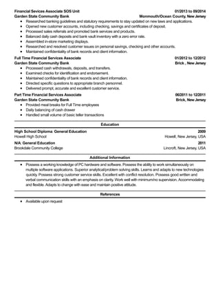 01/2013 to 09/2014
Monmouth/Ocean County, New Jersey
01/2012 to 12/2012
Brick , New Jersey
06/2011 to 12/2011
Brick, New Jersey
2009
Howell, New Jersey, USA
2011
Lincroft, New Jersey, USA
Financial Sevices Associate SOS Unit
Garden State Community Bank
Researched banking guidelines and statutory requirements to stay updated on new laws and applications.
Opened new customer accounts, including checking, savings and certificates of deposit.
Processed sales referrals and promoted bank services and products.
Balanced daily cash deposits and bank vault inventory with a zero error rate.
Assembled in-store marketing displays.
Researched and resolved customer issues on personal savings, checking and other accounts.
Maintained confidentiality of bank records and client information.
Full Time Financial Services Associate
Garden State Community Bank
Processed cash withdrawals, deposits, and transfers.
Examined checks for identification and endorsement.
Maintained confidentiality of bank records and client information.
Directed specific questions to appropriate branch personnel.
Delivered prompt, accurate and excellent customer service.
Part Time Financial Services Associate
Garden State Community Bank
Provided meal breaks for Full Time employees
Daily balancing of cash drawer
Handled small volume of basic teller transactions
Education
High School Diploma: General Education
Howell High School
N/A: General Education
Brookdale Community College
Additional Information
Possess a working knowledge of PC hardware and software. Possess the ability to work simultaneously on
multiple software applications. Superior analytical/problem solving skills. Learns and adapts to new technologies
quickly. Possess strong customer service skills. Excellent with conflict resolution. Possess good written and
verbal communication skills with an emphasis on clarity. Work well with minimum/no supervision. Accommodating
and flexible. Adapts to change with ease and maintain positive attitude.
References
Available upon request
 