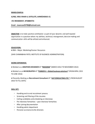 MANSI CHAPLA
A/402, VRAJ VIHAR-4, SATELLITE, AHMEDABAD-15.
+91-9033606457, 8758883731
Email - maancee25790@hotmail.com
OBJECTIVE is to make positive contribution as part of your dynamic and well reputed
organization in a position where my abilities, technical, management, decision making and
communication skills will be utilized and enhanced.
EDUCATION:
● BBA – Major: Marketing/Human Resources
(SHRI CHIMANBHAI PATEL INSTITUTE OF BUSINESS ADMINISTRATION)
WORK EXPERIENCE:
● Worked as a GRAPHICS DESIGNER AT “RIOCONN” (MARCH 2012 TO NOVEMBER 2012)
● Worked as an HR RECRUITER AT “PARKER V – Global business solutions” (FROMAPRIL 2015
TO JUNE 2016)
● Presently Working as Recruitment Consultant AT “ALP CONSULTING LTD.” ( FROMAUGUST
2016 TO TILL DATE)
SKILL SET:
- Handling end to end recruitment process
- Screening and filtering of the resumes
- Calling candidates and scheduling an interviews
- Pre interview formalities – post interview formalities
- After joining documentation
- Handling admin department
- Personal assistance to the directors
 