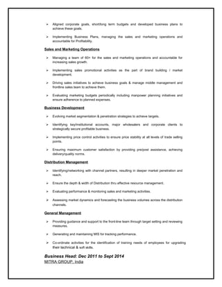  Aligned corporate goals, short/long term budgets and developed business plans to
achieve these goals.
 Implementing Business Plans, managing the sales and marketing operations and
accountable for Profitability.
Sales and Marketing Operations
 Managing a team of 60+ for the sales and marketing operations and accountable for
increasing sales growth.
 Implementing sales promotional activities as the part of brand building / market
development.
 Driving sales initiatives to achieve business goals & manage middle management and
frontline sales team to achieve them.
 Evaluating marketing budgets periodically including manpower planning initiatives and
ensure adherence to planned expenses.
Business Development
 Evolving market segmentation & penetration strategies to achieve targets.
 Identifying key/institutional accounts, major wholesalers and corporate clients to
strategically secure profitable business.
 Implementing price control activities to ensure price stability at all levels of trade selling
points.
 Ensuring maximum customer satisfaction by providing pre/post assistance, achieving
delivery/quality norms.
Distribution Management
 Identifying/networking with channel partners, resulting in deeper market penetration and
reach.
 Ensure the depth & width of Distribution thru effective resource management.
 Evaluating performance & monitoring sales and marketing activities.
 Assessing market dynamics and forecasting the business volumes across the distribution
channels.
General Management
 Providing guidance and support to the front-line team through target setting and reviewing
measures.
 Generating and maintaining MIS for tracking performance.
 Co-ordinate activities for the identification of training needs of employees for upgrading
their technical & soft skills.
Business Head: Dec 2011 to Sept 2014
MITRA GROUP, India
 
