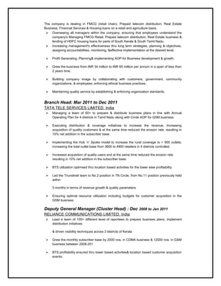 The company is dealing in FMCG (retail chain), Prepaid telecom distribution, Real Estate
Business, Financial Services & Housing loans on a retail and agriculture basis.
 Overseeing all managers within the company, ensuring that employees understand the
company's Managing FMCG Retail, Prepaid telecom distribution, Real Estate business &
lending of HDFC housing loans for parts of South Kerala & South Tamil Nadu.
 Increasing management's effectiveness thru long term strategies, planning & objectives,
assigning accountabilities, monitoring, &effective implementation at the desired level.
 Profit Generating, Planning& implementing AOP for Business development & growth.
 Grew the business from INR 34 million to INR 65 million per annum in a span of less than
2 years time.
 Building company image by collaborating with customers, government, community
organizations, & employees; enforcing ethical business practices.
 Maintaining quality service by establishing & enforcing organization standards.
Branch Head: Mar 2011 to Dec 2011
TATA TELE SERVICES LIMITED, India
 Managing a team of 60+ to prepare & distribute business plans in line with Annual
Operating Plan for 4 districts in Tamil Nadu along with Circle AOP for GSM business.
 Executing distribution & coverage initiatives to increase the revenue, Increasing
acquisition of quality customers & at the same time reduced the erosion rate, resulting in
10% net addition in the subscriber base.
 Implementing the Hub ‘n’ Spoke model to increase the rural coverage to > 900 outlets,
increasing the total outlet base from 3600 to 4900 retailers in 4 districts controlled.
 Increased acquisition of quality users and at the same time reduced the erosion rate
resulting in 10% net addition in the subscriber base.
 BTS utilization optimsed thru location based activities for the tower wise profitability
 Led the Tirunelveli team to No.2 position in TN Circle, from No.11 position previously held
within
5 months in terms of revenue growth & quality parameters
 Ensuring optimal resource utilization including budgets for customer acquisition in the
GSM business
Deputy General Manager (Cluster Head) : Dec 2008 to Jan 2011
RELIANCE COMMUNICATIONS LIMITED, India
 Lead a team of 100+ different level of reportees to prepare business plans, implement
distribution initiatives
& driven visibility techniques across 3 districts of Kerala
 Grew the monthly subscriber base by 2000 nos. in CDMA business & 12000 nos. in GSM
business between 2008-201
 BTS profitability ensured thru tower based activities& location based customer acquisition
events.
 