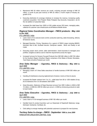  Maintained INR 55 million revenue per month, including pre-paid recharge of INR 30
million, a month & post paid revenue of INR 25 million a month inspite of industry de-
growth of 5%
 Executing distribution & coverage initiatives to increase the revenue, Increasing quality
customers acquisition from Prepaid, Retail, Postpaid, Key Accounts, Corporate’s etc for
the net addition of subscriber base.
 Increased the retail base from 3200 to 4100 outlets across 255 towns, managing sales,
collection & customer care infrastructure at all Reliance Mobile stores
Regional Sales Coordination Manager - FMCG products : May 2008
to Dec 2008
ITC LIMITED, India
 Lead a team of 6 to execute stock control, production planning, sales forecasting, delivery
& freshener stocks.
 Managed Branding, Pricing, Operations for a gamut of FMCG range including BINGO,
Ashirwad Atta & salt, Sunfeast biscuits, Candyman sweets , Minto and Ready to eat
meals
 Executing proper stock control, sales administration, brand launches & managed price
portfolio, budgets as well as cost to meet the requirements across the region
 Increased turnover for Grocery Focused Products from INR 480 million to INR 720 million
for the Southern Region (Southern Region comprises of the States of Kerala, Karnataka,
Tamil Nadu & Andhra Pradesh) per month
Area Sales Manager - Cigarettes, FMCG & Stationery : May 2004 to
April 2008
ITC LIMITED, India
 Managing a team of 5 Area Sales executives to handle business of INR 500 million per
month
 Handling 25 distributors ensuring replenishment of stocks in terms of time & volume
 Increased the Dealer network from 2 to 14 , outlet base from 85 to >250 retailers & key
A/c & institutions from 3 to 56 between 2007-2008
 Grew Education, Stationery & Paper Business turnover from INR 3 million in 2004 to INR
10 million, in 2006 & to INR 50 million per annum, in 2008 by introducing products to cater
to local market.
Area Sales Executive - Cigarettes, FMCG & Stationery : July 2000 to
April 2004
ITC LIMITED, India
 Lead a team of 15 & managed business of INR 180 million per month.
 Handled brand & product launches such as Classmate & Paperkraft Stationery range,
Ashirwad, Candyman, Sunfeast, etc.
 Cold calling to arrange meetings with potential customers to prospect for new business.
Territory Sales In-charge – FMCG : September 1996 to June 2000
HINDUSTAN UNILEVER LIMITED, India
 