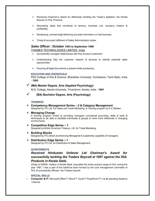  Receiving Chairman’s Award for effectively handling the Trader’s Agitation; the Kerala
Boycott on HUL Products.
 Generating ideas that contribute to territory, business unit, company mission &
profitability.
 Developing, maintaining& delivering accurate information on lost business.
 Timely & accurate fulfillment of Sales Administration duties.
Sales Officer : October 1993 to September 1996
THAMES TECHNOLOGIES LIMITED, India
 Successfully managed relationships with Key Account customers.
 Understanding fully the customer network & services to identify potential sales
opportunities
 Ensuring all legal documents is present while processing.
EDUCATION AND CREDENTIALS
PSG College of Arts & Science, Bharathiar University, Coimbatore, Tamil Nadu, India
- 1993
 (MA) Master Degree, Arts (Applied Psychology)
M.G. College, Kerela University, Trivandrum, Kerala, India - 1991
 (BA) Bachelor Degree, Arts (Psychology)
TRAININGS
 Competency Management Series – 2 & Category Management
Designed by ITC Ltd. For Sales and Trade Marketing. & Training program by A C Nielsen
 Managing Change
A training program aimed at providing managers conceptual grounding, skills & tools &
techniques to be able to facilitate individuals & groups to work more effectively in changing
environments.
 Competitive Edge Series – 1
Designed by British American Tobacco, UK, for Trade Marketing.
 Building Blocks
Designed by ITC aimed at enhancing Managerial & Leadership capability of managers.
 Distribution Edge Series – 1
Designed by ITC Ltd. for Distribution & Sales Management.
ACHIEVEMENTS
Received Hindustan Unilever Ltd Chairman’s Award for
successfully tackling the Traders Boycott at 1997 against the HUL
Products in Kerala State.
(Close to 65000+ traders in Kerala State, boycotted the entire product range of HUL during the
year 1997. I was a part of the taskforce team formed by the core management committee of
HUL & successfully diffused the Traders boycott.
SPECIAL SKILLS
o Computer & IT: Microsoft Office™ (Word™, Excel™ PowerPoint™) / & all operating Systems
/ Internet
 
