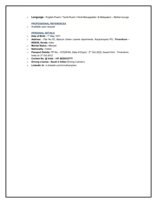 o Language : English-Fluent / Tamil-Fluent / Hindi-Manageable / & Malayalam – Mother-tounge
PROFESSIONAL REFERENCES
o Available upon request
PERSONAL DETAILS
o Date of Birth : 1st
May 1971
o Address : Flat No.7D, Beacon Green Leaves Apartments, Kanjirampara PO, Trivandrum -
695030, Kerala, India
o Marital Status : Married
o Nationality : Indian
o Passport Details: PP No. - K7029764, Date of Expiry : 2nd
Oct 2022, Issued from : Trivandrum,
India on 3rd
Oct 2012
o Contact No. @ India : +91 9020333777
o Driving License : Saudi & Indian Driving License’s
o LinkedIn id : in.linkedin.com/in/vvthampi/en
 