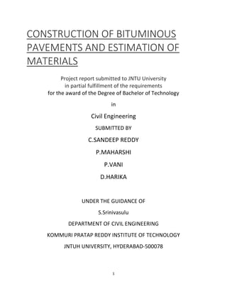 1
CONSTRUCTION OF BITUMINOUS
PAVEMENTS AND ESTIMATION OF
MATERIALS
Project report submitted to JNTU University
in partial fulfillment of the requirements
for the award of the Degree of Bachelor of Technology
in
Civil Engineering
SUBMITTED BY
C.SANDEEP REDDY
P.MAHARSHI
P.VANI
D.HARIKA
UNDER THE GUIDANCE OF
S.Srinivasulu
DEPARTMENT OF CIVIL ENGINEERING
KOMMURI PRATAP REDDY INSTITUTE OF TECHNOLOGY
JNTUH UNIVERSITY, HYDERABAD-500078
 
