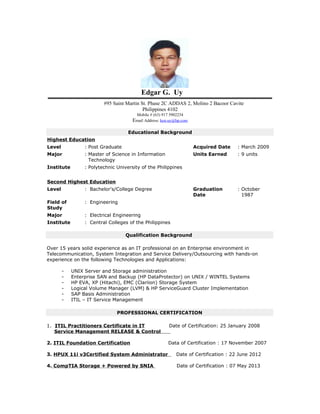 Edgar G. Uy
#95 Saint Martin St. Phase 2C ADDAS 2, Molino 2 Bacoor Cavite
Philippines 4102
Mobile # (63) 917 5902234
Email Address: ken.uy@hp.com
Educational Background
Highest Education
Level : Post Graduate Acquired Date : March 2009
Major : Master of Science in Information
Technology
Units Earned : 9 units
Institute : Polytechnic University of the Philippines
Second Highest Education
Level : Bachelor's/College Degree Graduation
Date
: October
1987
Field of
Study
: Engineering
Major : Electrical Engineering
Institute : Central Colleges of the Philippines
Qualification Background
Over 15 years solid experience as an IT professional on an Enterprise environment in
Telecommunication, System Integration and Service Delivery/Outsourcing with hands-on
experience on the following Technologies and Applications:
- UNIX Server and Storage administration
- Enterprise SAN and Backup (HP DataProtector) on UNIX / WINTEL Systems
- HP EVA, XP (Hitachi), EMC (Clariion) Storage System
- Logical Volume Manager (LVM) & HP ServiceGuard Cluster Implementation
- SAP Basis Administration
- ITIL – IT Service Management
PROFESSIONAL CERTIFICATION
1. ITIL Practitioners Certificate in IT Date of Certification: 25 January 2008
Service Management RELEASE & Control
2. ITIL Foundation Certification Data of Certification : 17 November 2007
3. HPUX 11i v3Certified System Administrator Date of Certification : 22 June 2012
4. CompTIA Storage + Powered by SNIA Date of Certification : 07 May 2013
 