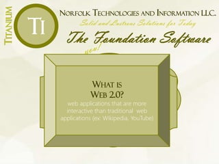 NORFOLK TECHNOLOGIES AND INFORMATION LLC.
Solid and Lustrous Solutions for Today
The Foundation Software
TITANIUM
Ti
What is
an
SaaS?
WHAT IS
THE CLOUD?
software, data and related
infrastructure are hosted remotely via
the Internet
WHAT IS
GRID COMPUTING?
combines the processing powers for
various computers to solve large-scale
and complex problems
WHAT IS
WEB 2.0?
web applications that are more
interactive than traditional web
applications (ex: Wikipedia, YouTube)
 