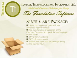 NORFOLK TECHNOLOGIES AND INFORMATION LLC.
Solid and Lustrous Solutions for Today
The Foundation Software
TITANIUM
Ti
SILVER CARE PACKAGE:
High-touch support program with two
authorized support contacts
Real manufacturing professionals on the
Customer Care team who speak the local language
of your facility
24/7 system monitoring
24/7 online case access
Support lines open 24/5 for coverage during
normal business hours
 