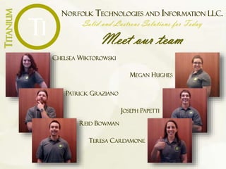 TITANIUM
Ti
NORFOLK TECHNOLOGIES AND INFORMATION LLC.
Solid and Lustrous Solutions for Today
Meet our team
CHELSEA WIKTOROWSKI
MEGAN HUGHES
PATRICK GRAZIANO
JOSEPH PAPETTI
TERESA CARDAMONE
REID BOWMAN
 