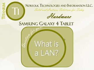 NORFOLK TECHNOLOGIES AND INFORMATION LLC.
Solid and Lustrous Solutions for Today
Hardware
TITANIUM
Ti
SAMSUNG GALAXY 4 TABLET
ANDROID 4.4 KITKAT
OPERATING SYSTEM
With a 1200 MHz Quad core
processor for timely work on the
go
BUILT-IN 802.11A/B/G/N/N 5GHZ
WIRELESS LAN WITH WI-FI DIRECT
Connect to the internet without
wires
10.1” TFT TOUCH SCREEN
With 1200 x 800 resolution to offer
simple navigation and showcases
movies, games and other media in
striking clarity.
16GB OF INTERNAL MEMORY
Has plenty of space for files
MICROSD CARD SLOT
Access data stored on compatible
cards (not included)
WEIGHS ONLY 17.28OZ AND
MEASURE .3” THIN
For lightweight portability
What is
a LAN?
 
