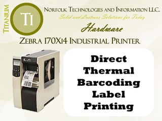 NORFOLK TECHNOLOGIES AND INFORMATION LLC.
Solid and Lustrous Solutions for Today
Hardware
TITANIUM
Ti
ZEBRA 170XI4 INDUSTRIAL PRINTER
Direct
Thermal
Barcoding
Label
Printing
 