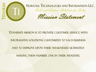NORFOLK TECHNOLOGIES AND INFORMATION LLC.
Solid and Lustrous Solutions for Today
Mission Statement
TITANIUM
Ti
TITANIUM’S MISSION IS TO PROVIDE CUSTOMER SERVICE WITH
INFORMATIVE SOLUTIONS CUSTOMIZED TO EACH BUSINESS
AND TO IMPROVE UPON THEIR WEAKNESSES ULTIMATELY
MAKING THEM NUMBER ONE IN THEIR INDUSTRY.
 