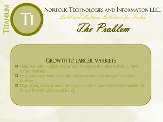NORFOLK TECHNOLOGIES AND INFORMATION LLC.
Solid and Lustrous Solutions for Today
The Problem
TITANIUM
Ti
MARKETING
INVENTORY MANAGEMENT
COMPLACENCY OF COMPANY EMPLOYEES
GROWTH TO LARGER MARKETS
Improve upon core of HRC
today
“in order to be prepared for its expansion
Tomorrow
“ MARKETING
We need more people to know where and who you are, and what you
can do.
Expand the current in-process vision of a YouTube presence
Suggest better mobile marketing for the company transportation vehicles
Suggest investment in new exterior signage for the Norfolk location
Request the reintroduction of company networking luncheons
Analyze the new website and offer suggestions
INVENTORY MANAGEMENT
Bar coding inventory making it easier to track and order
A new floor plan to improve efficiency and space
COMPLACENCY OF COMPANY EMPLOYEES
Bring to the attention of the management and employees the need for
change by highlighting the decrease in sales and how their current
systems could be contributing to that decline
Suggest business solutions that are easy to learn and use
Recommend technology solutions that provide explicit evidence of their
benefit to the company
GROWTH TO LARGER MARKETS
Help Hampton Rubber realize and maximize the sales in their current
target markets
Introduce new markets locally, regionally and nationally to Hampton
Rubber
Digitalizing invoices and inventory to make it more efficient to handle the
future stresses growth will bring
 