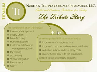 NORFOLK TECHNOLOGIES AND INFORMATION LLC.
Solid and Lustrous Solutions for Today
The Tribute Story
TITANIUM
Ti
What is
an
ERP?
The components of an ERP include:
Inventory Management
Supply Chain
Manufacturing
Human Resources
Customer Relationship
Management (CRM)
Purchasing
Accounting
Vendor integration
E-commerce
Sales
A well-organized ERP system can lead to:
improvement in response time
improved customer and employee satisfaction
reduction in labor and inventory costs
more efficient access to the information
needed to run a successful company.
 