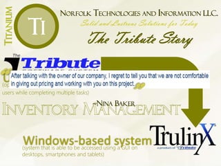 NORFOLK TECHNOLOGIES AND INFORMATION LLC.
Solid and Lustrous Solutions for Today
The Tribute Story
TITANIUM
Ti
UNIX-based system(operating system able to accommodate multiple
users while completing multiple tasks)
Windows-based system(system that is able to be accessed using a GUI on
desktops, smartphones and tablets)
~NINA BAKER
 