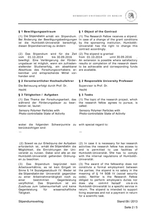 Stipendiumsvertrag Stand 0  / 2013
Seite 2 / 5
§ 1 Bew illigungszeitraum
(1) Der Stipendiat erhält ein Stipendium.
Bei Änderung der Bewilligungsbedingungen
ist die Humboldt-Universität berechtigt,
diesen Stipendienvertrag zu ändern
§ 1 Object of the Contract
(1) The Research Fellow receives a stipend.
In case of a change of the grant conditions
by the sponsoring institution, Humboldt-
Universität has the right to change this
contract accordingly.
(2) Das Stipendium wird für die Zeit
vom [ ...] bis zum [ ...]
bewilligt. Eine Verlängerung der Förder-
ungsdauer ist möglich, wenn ein zufrieden-
stellender Studienerfolg, ein absehbarer
Abschluss des Forschungsvorhabens er-
kennbar und entsprechende Mittel vor-
handen sind.
(2) The stipend is granted
from [ ...] until [ ...] .
An extension is possible where satisfactory
results or completion of the research deem
to be achievable and corresponding funds
are available.
§ 2 Verantw ortlicher Hochschullehrer
Die Betreuung erfolgt durch Prof. Dr.
§ 2 Responsible University Professor
Supervisor is Prof. Dr.
§ 3 Tätigkeiten / Aufgaben
(1) Das Thema der Forschungsarbeit, das
während der Förderungsdauer zu bear-
beiten ist, lautet:
§ 3 Tasks
(1) The topic of the research project, which
the research fellow agrees to pursue, is
called:
wobei die folgenden Schwerpunkte zu
berücksichtigen sind:
with special regard to:
(2) Soweit es zur Erledigung der Aufgaben
erforderlich ist, erhält der Stipendiat die
Möglichkeit, die Einrichtungen der Uni-
versität zu nutzen. Dabei sind alle an der
Humboldt-Universität geltenden Ordnung-
en zu beachten.
(2) In case it is necessary for his research
activities the research fellow has access to
and is permitted to use facilities of
Humboldt-Universität. He has to comply
with the internal regulations of Humboldt-
Universität.
(3) Das Stipendium begründet kein
Arbeitsverhältnis; es ist kein Entgelt im
Sinne § 14 Sozialgesetzbuch IV. Weder ist
der Stipendiat der Universität gegenüber
zu einer Arbeitnehmertätigkeit noch zu
einer bestimmten Gegenleistung
verpflichtet. Das Stipendium ist ein
Zuschuss zum Lebensunterhalt und keine
Gegenleistung für wissenschaftliche
Tätigkeit.
(3) The award of the fellowship does not
constitute a formal employment between
the parties; the stipend is no salary in the
meaning of § 14 SGB IV (social security
code). Neither is the Research Fellow
obliged to perform employee’s duties nor
does she commit herself vis-à-vis
Humboldt-Universität to a specific service in
return. The stipend is intended to support
living expenses and not a payment in return
for a scientific task.
H¡¢¡H¢£H¡¤ ¥¦§¦¥§¨¥¦© Q¥§¥§¨¥¦
r ! #$%'
ƒ()0123 €1435(2 €627894(0 w87@
€@171A91)721446B4( ƒ767( 1o e978C873
DEFGIPR SITRUEP SVPWXYTEG `XWa
SaIWIbYIFWPITTVcTE DWVWE Id fYWXgXWR
hh ii
pqs tuqvswxqyuqw
d‚ „…†‚‡dˆ…‡
‰‘ ’“”‘•‰–“•
—˜™
hef
sgi jklmknp
 